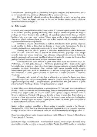 19
katakombama. Ostaci iz groba u Aleksandriji datiraju se u vrijeme prije Konstantina; freske
su nevjerojatno životne. Grobnica u Nikeji također je izvrsno sačuvana.
Potrebno je također ukazati na važnost kompleksa gdje su sačuvane profane zidne
slikarije: u Trijeru su ispod katedrale, u dvorani za bankete carske palače otkrivene
izvanredne freske iz ranog IV. st.
2. Zidni mozaici
Do danas je sačuvan prilično velik broj ranokršćanskih zidnih i stropnih mozaika. Izrađivani
su od kockica (tesserae) grubog četvrtastog oblika koje su utiskivane jedna do druge u
podlogu od žbuke. Tesere su bile izrađivane od raznobojnog kamena ili stakla, a najčešće
korištene boje su crvena, plava i zelena. Tokom kasne antike u staklo se počelo dodavati
zlato te su tako izrađivane zlatne kockice koje su kao zaštitni znak bizantinskih mozaika
najčešće korištene za izradu pozadine.
Iznimno su vrijedni ostaci mozaika sa zlatnom pozadinom u maloj grobnici Julijevaca
ispod bazilike Sv. Petra u Rimu koji se datiraju u vrijeme prije Konstantina. Na tom je
mozaiku Krist prikazan u poganskom stilu; u kočiji poput Helija uzlazi na nebo.
Najraniji sačuvani mozaici potječu iz mauzoleja Konstantinove kćeri Konstantine;
danas crkva Sv. Konstance. Prikazi preuzeti sa podnih mozaika pojavljuju se na stropu
ophoda. Dvije male apside na sjeveru i jugu ukrašene su figurativnim scenama. Dekoracija
centralne prostorije sa kupolom je izgubljena, ali se može potvrditi pomoću starih crteža. Kao
podloga kod svih mozaika korištene su bijele mramorne tesere.
Najstariji sačuvani veliki mozaik u apsidi neke crkve nalazi se u Rimu u crkvi Sv.
Pudencijane (oko 400. god.). Prikazan je Krist kako poučava apostole i dvije ženske figure
koje utjelovljuju kršćanstvo i židovstvo. Osim toga prikazana su i četiri apokaliptična bića te
građevine nebeskog Jeruzalema. Ovo iznimno djelo nema paralela među drugim
istovremenim prikazima, a čak je i mramor u crkvi obrađen u drugačijem stilu nego što je to
bilo uobičajeno u Rimu. Jedine paralele su bjelokosni i srebrni predmeti iz vremena
Teodozija.
Mozaici u maloj apsidi u S. Akvilinu u Milanu te u aneksima Sv. Lorenca na sličan
način prikazuju Krista koji poučava apostole, međutim, izvedba je mnogo jednostavnija nego
u prethodno opisanoj crkvi. U drugim crkvama građenima oko 400. god. često se u apsidi
prikazuje križ te Krist s apostolima često prikazanima kao janjad.
S. Maria Maggiore u Rimu obnovljena je nakon požara 432./440. god. te ukrašena nizom
mozaika koji su sačuvani na zidovima središnjeg broda te na trijumfalnom luku. Apsida koja
postoji danas potječe iz XIII. st. Mozaici u crkvi slave Djevicu Mariju te prikazuju scene iz
Kristova djetinjstva. Marija je 432. god. na koncilu u Efezu priznata kao Bogorodica te se
upravo to očituje u mozaicima te crkve. Na vrlo životnim scenama u glavnom brodu nalaze
se prikazi iz Starog Zavjeta, a u apsidi, po prvi puta u ranom kršćanstvu, prikazana je Marija
sa djetetom Kristom okružena apostolima.
Nakon prilično «sušnog razdoblja» u Rimu nastaje izvanredan mozaik u Sv. Kuzmi i
Damjanu (526. – 530.). Sastoji se od relativno velikih figura od koji Krist dominira u sredini;
uz njega su Petar i Pavao te sveci titulari crkve, Sv. Teodor i utemeljitelj crkve papa Feliks IV.
Ostaci mozaika sačuvani su i u drugim mjestima u Italiji: Milano; S. Vittore, S. Maria Capua
Vetere, Napulj; S. Gennaro.
Jedinstveno blago ranokršćanskih i ranobizantskih mozaika sačuvano je u Ravenni. Serija
ravenatskih mozaika započinje sa mauzolejom Gale Placijije (oko 450.), a dalje se nastavljaju
 