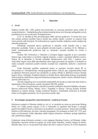 2
Guntram Koch. 1996. Early Christian Art and Architecture. An Introduction.
I. Općenito
1. Uvod
Stoljeća između 200. i 600. godine konvencionalno se nazivaju periodom kasne antike ili
ranog kršćanstva. Naslijeđenoj grčko-rimskoj tradiciji dan je novi koncept prilagođen novim
potrebama te je ona na taj način «kristijanizirana».
U IV. st. bazilika je bila prevladavajući oblik crkvene građevine. Ta forma kao uzor
ima rimsku profanu baziliku koja je služila kao sudsko mjesto i prostor za rasprave koji
može primiti velik broj ljudi. Na kršćanskom je zapadu bazilika stoljećima ostala omiljeni tip
sakralne građevine.
Korištenje centralnih tipova građevina u sakralne svrhe također seže u rana
kršćanska razdoblja. Treba se samo prisjetiti dvorske kapele u Aachenu ili Sv. Mihaela u
Fuldi; srednjovjekovnih građevina koje su «kopirale» rotondu bazilike Sv. Groba u
Jeruzalemu.
Godine 320. Pachomius u Tabenissi u Gornjem Egiptu sagradio je prvi samostan.
Nakon toga, redovništvo se proširilo; najprije istočnim, a zatim i zapadnim dijelom Carstva.
Nakon što je Benedikt iz Nursije utemeljio Montecassino (oko 530.) i sastavio prve
redovničke regule, taj je oblik ispovijedanja vjere naglo procvjetao na zapadu. U srednjem su
vijeku europski samostani postali iznimno značajni kao umjetnički, kulturni i znanstveni
centri.
Svijet kršćanske grafičke umjetnosti počeo se značajno razvijati nakon III. st.
Preuzimaju se i «kristijaniziraju» mnogi poganski motivi. Tako je, npr., poganski prikaz Izide
sa djetetom Horusom preuzet kao predložak za prikaz Marije sa djetetom Isusom; bradati
bogovi (Zeus, Asklepije, Posejdon) postali su bradati Krist; utjelovljenje jednog od godišnjih
doba postalo je mladi Krist; uspavani Endimion postaje Jona; ratnik s nožem Abraham koji se
sprema ubiti Izaka i sl.
Na čelu dugačkog niza izvanrednih umjetničkih ostvarenja na zidovima stoje freske u
baptisteriju u Dura Europosu, nastale vjerojatno 232/233. godine.
U vrijeme ranog kršćanstva također je postalo uobičajeno ilustrirati biblijske rukopise,
likovno prikazivati Krista, Mariju, svece i događaje iz Starog i Novog Zavjeta; koristiti
bjelokost za malene škrinje i kutije; izrađivati tkanine s kršćanskim motivima te koristiti
srebro za liturgijske predmete. Sve to preuzima srednji vijek.
2. Kronologija i geografska rasprostranjenost – podjela po fazama
Kršćanstvo potječe iz Palestine odakle se već u I. st. proširilo ne samo na provincije Bliskog
Istoka već i dalje, prema zapadu. U III. st. kršćanske su zajednice bile brojne u mnogim
gradovima diljem Carstva, a kršćanstvo je prodiralo i u seoske prostore. Tokom tog razdoblja
kršćani su bili tolerirani, ali često i okrutno proganjani. Do promjene je došlo 311. i 313. god.
kada car Konstantin Veliki objavljuje edikte kojima kršćanstvo službeno postaje legitimna,
čak i preferirana religija.
Umjetnost ranog kršćanstva postoji u svim regijama Rimskog Carstva, od Britanije, Galije,
Španjolske i sjeverne Afrike na zapadu, do Azije, Sirije, Palestine, Arabije i Egipta na istoku.
Jednako tako, širi se i na prostore koji nikad nisu bili u sastavu Carstva, ili su bili okupirani
 