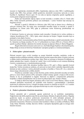 20
mozaici iz baptisterija ortodoksnih (458.), baptisterija arijevaca (oko 500.) i nadbiskupske
kapele (oko 500.). Kao primjer velikih građevina ukrašenih mozaicima sačuvala se samo
bazilika S. Apollinare Nuovo (poč. VI. st.) iako je njezina originalna apsida izgubljena, a
razina poda izdignuta iznad originalne.
Nešto jači bizantinski utjecaj osjeća se kod mozaika u svetištu crkve S. Vitale (oko
450.). Treba naznačiti portretne prikaze cara Justinijana i carice Teodore koji ukazuju na
bogatstvo dvora.
Mozaik u apsidi S. Michele in Africisco (oko 545.) koji se danas čuva u Berlinu je
sačuvan iznimno loše. Na kraju niza ravenatskih mozaika nalazi se mozaik u apsidi S.
Apollinare in Classe (oko 549.) gdje je prikazana scena Kristovog preobraženja na
Maslinskog gori.
U Istočnom Carstvu je sačuvano iznimno malo mozaika i fresaka jer je većina uništena u
vrijeme ikonoklazma (730. – 843.). Ipak, ostaci ukazuju na brojne i bogate mozaike koji su
postojali u tom dijelu Carstva.
Sačuvani mozaici: monumentalan prikaz Kristovog preobraženja u apsidi samostanske crkve
Sv. Katarine na Sinaju (sredina VI. st.). U Lythrankomi na Cipru (530.) te u Poreču (550.) u
apsidi su prikazi Marije s djetetom što možda ukazuje na utjecaj iz Rima; S. Maria Maggiore.
Bogati dekorativni mozaici sačuvani su u Aji Sofiji (Hagia Sophia) u Konstantinopolu;
Majka Božja na tronu te Krist kao Pantokrator vjerojatno potječu iz vremena Justinijana.
3. Zidne oplate – pločasti mozaik
Pločasti mozaici (opus sectile) izrađuju su poput klasičnih mozaika, međutim, ovdje se
umjesto kockica približno jednake veličine (tesere) koriste nepravilne ploče, ili ploče izrezane
u obliku motiva potrebnog za prikaz (npr. riba). Ploče se izrezuju iz mramora ili oblikuju od
stakla, jednako kao i tesere, a koristi se i sedef. Opus sectile koristio se od vremena Rimskog
Carstva, a popularan je i u ranokršćanskom periodu.
Na ovaj je način bila ukrašena bazilika koju je 331. god. u Rimu sagradio konzul
Junije Bas. Većina mozaika je uništena, ali sačuvani su stari crteži i nekoliko figuralnih polja.
Jednako je tako uništena i većina pločastih mozaika iz bazilike u Trieru (IV. st.), a ukrasi se
danas mogu rekonstruirati u obliku sketch!.
Posebno je zanimljiv nalaz iz luke Korinta; preko stotinu pločastih mozaika od stakla
palo je u more tokom potresa (375.) vjerojatno uslijed rušenja zgrade u kojoj su bili čuvani.
Smatra se da su podrijetlom iz Egipta. Sačuvani su dijelovi s impresivnim prikazima
krajolika s velikim kompleksima vila uz more te prikazi ljudi, npr. Homer i Platon.
U Ostiji je otkrivena bogato ukrašena soba u kući izvan Porta Marina. Zidovi su bili
ukrašeni pločastim mozaicima od različitih vrsta kamena s geometrijskim i floralnim
motivima te prikazima lavova i drugih životinja; mozaici se datiraju na kraj IV. st. U sredini
tih mozaika nalazi se malo polje s poprsjem Krista koje na zidu visi poput ikone.
4. Podovi s pločastim i klasičnim mozaicima
Podovi sakralnih (ali i profanih) zgrada prekrivali su se različitim materijalima.
Najjednostavniji oblik popločavanja bilo je postavljanje oblutaka ili glinenih pločica. Bogatije
građevine imale su podove prekrivene mramornim ili nešto jeftinijim pločama od
pješčenjaka. Česti su podovi ukrašeni klasičnim mozaicima s teserama ili nešto skupljim
pločastim mozaicima. Pločasti su mozaici češće korišteni u Rimu za razliku od Balkana, Male
Azije, Sirije, Palestine, Arabije, Sjeverne Afrike i vjerojatno Španjolske gdje su mnogo češći
klasični mozaici.
 
