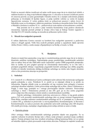 21
Podni su mozaici obično izrađivani od nešto većih tesera nego što je to slučaj kod zidnih, a
staklene kockice su zbog svoje krhkosti izbjegavane. U crkvama su mozaici izrađivani prema
tri osnovna pravila: a) samo geometrijski i floralni motivi, b) u manjim uokvirenim poljima
prikazuju se životinjske ili ljudske figure, c) polja različite veličine sa većim ili manjim
figurativnim scenama. U većim poljima često su prikazivani paunovi i jeleni, lovovi ili
bukoličke scene sa životinjama i njihovim pastirima. Iznimka je mozaička karta Svete Zemlje
u Madabi u Jordanu iz sredine VI. st. – prikazivala je sveta mjesta sa Jeruzalemom u sredini.
Nije poznato da li su crkve i prije vremena Konstantina svoje podove ukrašavale
mozaicima; najraniji poznati primjer je dvojna crkva koju je biskup Teodor sagradio u
Akvileji 313./19. Između ostalog, na mozaiku je prikazana i priča o Joni.
5. Mozaik kao nadgrobni spomenik
U nekim dijelovima Carstva mozaici su korišteni kao nadgrobni spomenici u podovima
crkava i drugih zgrada. Velik broj ovakvih primjera postoji u zapadnom dijelu sjeverne
Afrike (Tunis i Alžir), a nešto manje u Španjolskoj te na Siciliji, u Gradu i u Siriji.
V. Skulptura
Znatno je manji broj spomenika ovog tipa iz ranokršćanskog perioda nego što je to slučaj s
klasičnim antičkim razdobljem. Najznačajniju grupu predstavljaju ranokršćanski sarkofazi
iako se njihov broj od oko 2500 teško može usporediti s preko 15000 poganskih primjeraka.
Iako ta razlika na prvi pogled upućuje na osiromašenje stanovništva, tu se više radi o
promjeni pogrebnih običaja i napuštanju poganskih kićenih sarkofaga kao oblika pogreba.
Uočljiva je također tendencija slabijeg korištenja sarkofaga na istoku iako bogato ukrašene
crkve u tim prostorima ukazuju na prosperitet.
1. Sarkofazi
U I. i ranom II. st. u Rimskom je Carstvu uobičajeni način sahrane bila incineracija i polaganje
pepela pokojnika u urne. Početkom II. st. počeli su se mijenjati običaji te se prešlo na
inhumaciju. Bogatije obitelji svoje su pokojnike od tog vremena često polagale u kamene
sarkofage ukrašene reljefima. Centri proizvodnje sarkofaga bili su Rim, Atena i Dokimeion u
Frigiji, a osim toga, postojale su i mnoge provincijalne lokalne radionice. Proizvodnja
sarkofaga u Ateni i Dokimeionu prestala je oko 270. god. pa ta dva centra poganske
proizvodnje nisu bila značajna u širem smislu u ranokršćanskom razdoblju.
Najviše sarkofaga s kršćanskim motivima sačuvano je u Rimu; iz tog grada potječu
gotovo 2/3 svih poznatih ranokršćanskih sarkofaga iako su mnogi iznimno fragmentirani.
Osim Rima, značajne radionice ranokršćanskih sarkofaga od VI. st. postojale su i u Ravenni,
a nakon 330. g. sarkofazi se proizvode i u novoj prijestolnici, Konstantinopolu. Iz Ravenne i
Konstantinopola za sada je poznato oko pedesetak sačuvanih sarkofaga (oko 100 ukupno).
Od ostalih provincija, značajnija i dugotrajnija proizvodnja održala se samo u Galiji.
a. Općenita pitanja
Oblici sarkofaga. Oblici ranokršćanskih sarkofaga pretežito slijede one poganske. To su
najčešće izdužene kvadratne škrinje iako u Rimu raniji primjerci ponekad imaju zaobljene
uglove. Postoje primjerci koji nisu izrađeni od jednog velikog kamenog bloka već se sastoje
od nekoliko dijelova; ploča povezanih svojevrsnim okovima. Poklopci su najčešće izrađivani
 