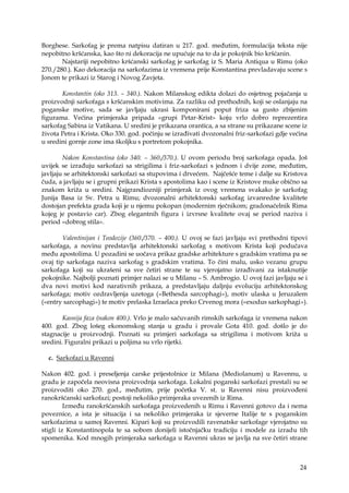 24
Borghese. Sarkofag je prema natpisu datiran u 217. god. međutim, formulacija teksta nije
nepobitno kršćanska, kao što ni dekoracija ne upućuje na to da je pokojnik bio kršćanin.
Najstariji nepobitno kršćanski sarkofag je sarkofag iz S. Maria Antiqua u Rimu (oko
270./280.). Kao dekoracija na sarkofazima iz vremena prije Konstantina prevladavaju scene s
Jonom te prikazi iz Starog i Novog Zavjeta.
Konstantin (oko 313. – 340.). Nakon Milanskog edikta dolazi do osjetnog pojačanja u
proizvodnji sarkofaga s kršćanskim motivima. Za razliku od prethodnih, koji se oslanjaju na
poganske motive, sada se javljaju ukrasi komponirani poput friza sa gusto zbijenim
figurama. Većina primjeraka pripada «grupi Petar-Krist» koju vrlo dobro reprezentira
sarkofag Sabina iz Vatikana. U sredini je prikazana orantica, a sa strane su prikazane scene iz
života Petra i Krista. Oko 330. god. počinju se izrađivati dvozonalni friz-sarkofazi gdje većina
u sredini gornje zone ima školjku s portretom pokojnika.
Nakon Konstantina (oko 340. – 360./370.). U ovom periodu broj sarkofaga opada. Još
uvijek se izrađuju sarkofazi sa strigilima i friz-sarkofazi s jednom i dvije zone, međutim,
javljaju se arhitektonski sarkofazi sa stupovima i drvećem. Najčešće teme i dalje su Kristova
čuda, a javljaju se i grupni prikazi Krista s apostolima kao i scene iz Kristove muke obično sa
znakom križa u sredini. Najgrandiozniji primjerak iz ovog vremena svakako je sarkofag
Junija Basa iz Sv. Petra u Rimu; dvozonalni arhitektonski sarkofag izvanredne kvalitete
dostojan prefekta grada koji je u njemu pokopan (modernim rječnikom; gradonačelnik Rima
kojeg je postavio car). Zbog elegantnih figura i izvrsne kvalitete ovaj se period naziva i
period «dobrog stila».
Valentinijan i Teodozije (360./370. – 400.). U ovoj se fazi javljaju svi prethodni tipovi
sarkofaga, a novinu predstavlja arhitektonski sarkofag s motivom Krista koji podučava
među apostolima. U pozadini se uočava prikaz gradske arhitekture s gradskim vratima pa se
ovaj tip sarkofaga naziva sarkofag s gradskim vratima. To čini malu, usko vezanu grupu
sarkofaga koji su ukrašeni sa sve četiri strane te su vjerojatno izrađivani za istaknutije
pokojnike. Najbolji poznati primjer nalazi se u Milanu – S. Ambrogio. U ovoj fazi javljaju se i
dva novi motivi kod narativnih prikaza, a predstavljaju daljnju evoluciju arhitektonskog
sarkofaga; motiv ozdravljenja uzetoga («Bethesda sarcophagi»), motiv ulaska u Jeruzalem
(«entry sarcophagi») te motiv prelaska Izraelaca preko Crvenog mora («exodus sarkophagi»).
Kasnija faza (nakon 400.). Vrlo je malo sačuvanih rimskih sarkofaga iz vremena nakon
400. god. Zbog lošeg ekonomskog stanja u gradu i provale Gota 410. god. došlo je do
stagnacije u proizvodnji. Poznati su primjeri sarkofaga sa strigilima i motivom križa u
sredini. Figuralni prikazi u poljima su vrlo rijetki.
c. Sarkofazi u Ravenni
Nakon 402. god. i preseljenja carske prijestolnice iz Milana (Mediolanum) u Ravennu, u
gradu je započela neovisna proizvodnja sarkofaga. Lokalni poganski sarkofazi prestali su se
proizvoditi oko 270. god., međutim, prije početka V. st. u Ravenni nisu proizvođeni
ranokršćanski sarkofazi; postoji nekoliko primjeraka uvezenih iz Rima.
Između ranokršćanskih sarkofaga proizvedenih u Rimu i Ravenni gotovo da i nema
poveznice, a ista je situacija i sa nekoliko primjeraka iz sjeverne Italije te s poganskim
sarkofazima u samoj Ravenni. Kipari koji su proizvodili ravenatske sarkofage vjerojatno su
stigli iz Konstantinopola te sa sobom donijeli istočnjačku tradiciju i modele za izradu tih
spomenika. Kod mnogih primjeraka sarkofaga u Ravenni ukras se javlja na sve četiri strane
 