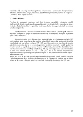 26
ranokršćanskih sarkofaga izrađenih pretežito od vapnenca, a u iznimnim slučajevima i od
mramora. Osim Salone, svega je nekoliko pojedinačnih primjeraka poznato iz Beograda i
Drača te sa Itake, Tegeje i Rodosa.
2. Ostala skulptura
Potrebno je spomenuti relativno mali broj iznimno raznolikih primjeraka ostalih
skulpturalnih djela iz ranokršćanskog razdoblja: neki «povijesni reljefi», manje i veće statue,
portreti, reljefi s kršćanskim i poganskim motivima, reljefne ikone, grobni reljefi te vrata od
izrezbarenog drveta.
Prije Konstantina. Kršćanska skulptura može se detektirati od 270./280. god., a neki od
najranijih primjera su grupe izvanrednih statuete koje su vjerojatno prilagane u grobove
(Jona i riba; Cleveland).
Konstantin i nakon njega. Konstantinov slavoluk kojeg je u čast careve pobjede 312.
god. podigao senat nastavlja carsku tradiciju trijumfalnih lukova. Za razliku od slavoluka
cara Galerija koji je u Solunu podignut 297. - 305. god., Konstantinov se slavoluk nije izrađen
u jedinstvenom stilu. Za taj su spomenik pretežito korišteni materijali s ranijih građevina;
posebno reljefi sa zgrada iz vremena Trajana, Hadrijana i Antonina Pija. Donji frizevi na
slavoluku osnova su da određenje umjetničkog stila tog perioda pa se svi sarkofazi izrađeni
u tom stilu obično datiraju u 312. – 315. god. Za te su frizove karakteristične
neproporcionalne i zgusnuto postavljene male figure na dnu, oštro izbrušeni nabori odjeće i
tek naznačena kosa.
Statue. Već u III. st. počinje opadati popularnost kopija poznatih grčkih umjetničkih djela.
Posljednja poznata takva skulptura većih dimenzija su Dioskuri na konjima koji se danas
nalaze na Kvirinalu u Rimu, a potječu iz termi koje je utemeljio Konstantin oko 330. god.
 