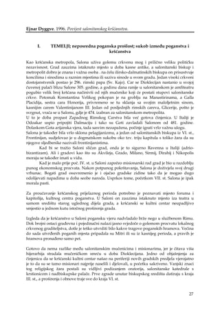 27
Ejnar Dyggve. 1996. Povijest salonitanskog kršćanstva.
I. TEMELJI; neposredna poganska prošlost; sukob između poganstva i
kršćanstva
Kao kršćanska metropola, Salona uživa golemu crkvenu mog i prilično veliku političku
nezavisnost. Grad zauzima istaknuto mjesto u doba kasne antike, a salonitanski biskup i
metropolit dobro je znana i važna osoba . na čelu ilirsko-dalmatinskih biskupa on prisustvuje
koncilima i sinodima u raznim mjestima ili saziva sinode u svom gradu. Jedan visoki crkveni
dostojanstvenik postao je 296. rimski papa (Sv. Kajo). Car se Dioklecijan nastanio u svojoj
čuvenoj palači blizu Salone 305. godine, a godinu dana ranije u salonitanskom je amfiteatru
pogubio velik broj kršćana načinivši od njih mučenike koji će postati stupovi salonitanske
crkve. Potomak Konstantina Velikog pokopan je na groblju na Manastirinama, a Galla
Placidija, sestra cara Honorija, privremeno se tu sklanja sa svojim maloljetnim sinom,
kasnijim carem Valentinijanom III. Jedan od posljednjih rimskih careva, Glicerije, pošto je
svrgnut, vraća se u Salonu, gdje je 474. izabran za salonitanskom metropolita.
U to je doba propast Zapadnog Rimskog Carstva bila već gotova činjenica. U Italiji je
Odoakar uspio pripojiti Dalmaciju i tako su Goti zavladali Salonom od 481. godine.
Dolaskom Gota arijanska vjera, tada sasvim nezapažena, počinje igrati vrlo važnu ulogu.
Salona je također bila vrlo sklona pelagijanizmu, a jedan od salonitanskih biskupa iz VI. st.,
Frontinijan, sudjelovao je u dogmatskom sukobu oko tzv. triju kapitula s toliko žara da su
njegove sljedbenike nazivali frontinijanistima.
Kad bi se tražio Saloni sličan grad, onda je to sigurno Ravenna u Italiji (adrio-
bizantizam). Ali i gradovi kao što su Akvileja, Grado, Milano, Sirmij, Dirahij i Nikopolis
moraju se također imati u vidu.
Kad je malo prije poč. IV. st. u Saloni započeo misionarski rad grad je bio u razdoblju
punog ekonomskog procvata. Nakon potpunog pokrštavanja, Salona je doživjela svoj drugi
vrhunac. Bogati grad osuvremenio je i ojačao gradske zidine tako da je mogao dugo
odolijevati napadima u doba seobe naroda. Usprkos tome, početkom VII. st. Salona je ipak
morala pasti.
Za proučavanje kršćanskog prijelaznog perioda potrebno je poznavati mjesto foruma i
kapitolija, kultnog centra poganstva. U Saloni on zauzima istaknuto mjesto iza teatra u
samom središtu starog uglednog dijela grada, a kršćanski se kultni centar neupadljivo
smjestio u jednom kutu istočnog proširenja grada.
Izgleda da je kršćanstvo u Saloni pogansku vjeru nadvladalo brže nego u službenom Rimu.
Dok brojni ostaci građevna i pojedinačni nalazi jasno svjedoče o golemom procvatu lokalnog
crkvenog graditeljstva, dotle je teško utvrditi bilo kakve tragove poganskih hramova. Većina
do sada utvrđenih poganih mjesta pripadala su Mitri ili su iz kasnijeg perioda, a pravih je
hramova pronađeno samo pet.
Gotovo da nema razlike među salonitanskim mučenicima i misionarima, jer je čitava viša
hijerarhija stradala mučeničkom smrću u doba Dioklecijana. Jedno od objašnjenja za
činjenicu da se kršćanski kultni centar našao na periferiji novih gradskih predjela vjerojatno
je to da su se tamo misionari najprije naselili i djelovali, u početku sakriveno. Vanjski znaci
tog religijskog žara postali su vidljivi podizanjem oratorija, salonitanske katedrale s
krstionicom i nadbiskupske palače. Prve zgrade unutar biskupskog središta datiraju s kraja
III. st., a proširenja i obnove traje sve do kraja VI. st.
 