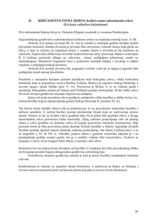 28
II. KRŠĆANSTVO INTRA MUROS; kultni centar salonitanske crkve
(Ecclesia catholica Salonitana)
Prvi salonitanski biskup bio je sv. Domnio (Dujam), mučenik iz vremena Dioklecijana.
Najzanimljivije građevine u salonitanskom kultnom centru su najstariji oratoriji (orat. A i B).
Oratorij A je nastao na kraju III. st. i bio je uređen u stotinjak godina starijim malim
privatnim termama. Kultna dvorana je prvotno bila zatvorena s istočne strane koja gleda na
ulicu, a ulaz se nalazio na zapadnoj strani; s vanjske strane u dvorištu je bio kantaros sa
zdencem. Nepravilno oblikovano dvorište funkcionira kao atrij i povezuje objekt s oratorijem
B. U kultnoj prostoriji obloge na zidovima termi, podijeljene pilastrima, ostale su
neizmijenjene. Mramorni fragmenti friza s prikazom morskih biljaka i životinja u reljefu
svjedoče o prijašnjoj funkciji prostora.
Oratorij B je možda prvotno bio pogansko svetište vode jer je njegova egzedra bila
podignuta iznad samog akvedukta.
Paralelno s vjerojatno starijom južnom bazilikom stoji biskupska crkva, velika trobrodna
katedrala koja se popularno naziva Basilica Urbana. Radove je započeo biskup Simferije, a
završio njegov nećak Esihije (poč. V. st.). Posvećena je Kristu. U to se vrijeme gradi i
episkopij, biskupijska palača jer Salona pod Esihijem postaje metropolija. Dvije velike crkve
što tvore dvojnu građevinu stvaraju impresivan ambijent.
Južnu od dvije navedene crkve poslije je zamijenila velika bazilika u obliku križa, tzv.
križna bazilika koju je najvjerojatnije gradio biskup Honorije II. (sredina VI. st.).
Tip tlocrta dviju starijih crkava vrlo je jednostavan; to su pravokutne trobrodne bazilike s
jednom apsidom. U južnoj bazilici postoji produženje broda koje se nadovezuje prema
apsidi. Smatra se da su dvojne crkve građene tako da je jedna bila gradska crkva, a druga
memorijalna crkva posvećena kultu mučenika. Zbog zabrane postavljanja više od jednog
oltara u crkvi građene su dodatne crkve ili kapele posvećene lokalnim mučenicima. Nije
poznato kome je bila posvećena južna (kasnije križna) bazilika u Saloni. Izgradnja dvojnih
bazilika počinje opadati nakon ukidanja zabrane postavljanja više oltara u jednoj crkvi, a to
se dogodilo u VI. ili VII. st. Također, pojava oltara s grobom mučenika utjecala je i na
premještanje groblja unutar grada, što je u antičko vrijeme bilo nezamislivo. Grobovi se
ukapaju u crkve, što je moguće bliže oltaru, a kasnije i oko crkve.
Krstionica lezi na niskoj terasi odvojeno od bazilika. U ranijoj je fazi bila pravokutnog oblika
da bi kasnije postala bogata oktogonalna građevina centralnog tipa.
Grandiozna skupina građevina nastala je kad je južna bazilika zamijenjena križnom
crkvom.
Katekumenej se nalazio sa zapadne strane krstionice, a sadržavao je klupu za biskupa i
izvrsno sačuvan mozaični pod s prikazom jelena koji piju sa izvora života (kantaros).
 