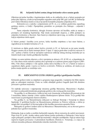 29
III. Arijanski kultni centar; druge kršćanske crkve unutar grada
Otkrićem još jedne bazilike s baptisterijem došlo se do zaključka da je u Saloni postojala još
jedna jaka dijeceza, a kako je taj kompleks sagrađen malo prije 500. god. (od 481. je Dalmacija
pod vlašću Odoakra) smatra se da je taj vjerski kompleks pripadao arijanskoj crkvi.
Kršćanstvo je u sukobu s arijanizmom od IV. st., a u velikim gradovima zapadnog
gotskog carstva, u Galiji i Španjolskoj, paralelno su postojala dva biskupa – arijanski i
nicejski.
Sama arijanska krstionica, okrugla dvorana sjeverno od bazilike, nešto je manja u
promjeru od nicejskog baptisterija. Nije imala unutrašnjih stupova, a oblik podsjeća na
arijansku krstionicu u Ravenni. Sam bazen je orijentiran sjever-jug, za razliku od nicejskog
koji je orijentiran istok-zapad.
U Saloni postoji i bazilika juxta portum, lučka bazilika smještena u luci stare Salone, a
sagrađena je na starijim termama u V. st.
U istočnom se dijelu grada nalazi basilica orientalis iz IV. st. Sačuvani su joj samo temelji,
Dyggve smatra da je imala transept (tlocrt T tipa). U njoj je grob-oltar (confessio) sačuvan in
situ – jedina u Saloni. Grob je vjerojatno sadržavao relikvije nekog stranog mučenika jer su
lokalni imali svoje vlastite grobljanske bazilike.
Zahtjev za samo jednim oltarom u crkvi vjerojatno je ukinut u VI. ili VII. st., a dopuštenje da
se i više oltara može nalaziti u jednoj crkvi spominje se u jednom pismu pape Grgura I (509.-
604.). Više oltara zahtijeva i više apsida. Jedna takva bazilika iz VI. st. u Saloni se nalazi u
zapadnom dijelu grada i naziva se basilica occidentalis. Prilično je uništena, ali imala je po
jednu manju apsidu uz središnju veću.
IV. KRŠĆANSTVO EXTRA MUROS; groblja i grobljanske bazilike
Kršćanski grobovi češće su smješteni u grupama nego poganski, i namjerno što bliže mjestu
gdje su sahranjeni mučenici. Često su veliki obiteljski grobovi bogatih ljudi bili direktno
povezani s grobom mučenika.
Tri najbolje sačuvana i najpotpunije istražena groblja Marusinac, Manastirine i Kapljuč,
izvrstan su pokazatelj tendencije grupiranja grobova oko svetog groba mučenika.
Na groblju A, na Marusincu, veliko je ime sveti Anastazije, sa Kapljuča (B) poznato je čak
5 mučenika; đakon Asterije i četiri vojnika Dioklecijanove tjelesne straže. To je groblje bilo
rezervirano za privilegirane članove društva.
Na groblju C, na Manastirinama dokazani su biskupi Domnije i Venancije te đakon
Septimije. U grobišnoj bazilici na Manastirinama položene su Petrove relikvije, a slično je
moglo biti i na groblju G (Crkvina) gdje je bila bazilika posvećena apostolu Petru.
Biskupski su grobovi nađeni samo na Marusincu i Manastirinama; oni su štovani gotovo
jednako kao i grobovi mučenika.
Dalmacija, koja se našla u središtu barbarskih napada, bila je nemoćna da zadrži neovisnost.
Papa Ivan IV. je 641., kratko nakon pada Salone poslao poslanika u Dalmaciju i Istru koji je
uspio prikupiti i ponijeti u Rim relikvije mučenika i otkupiti zarobljenike. Papa je nakon toga
napravio kapelu povezanu s Lateranskom bazilikom; Oratorij sv. Venancija, a u njoj je na
zidnom mozaiku prikazao dalmatinsko-istarske mučenike i svece.
 