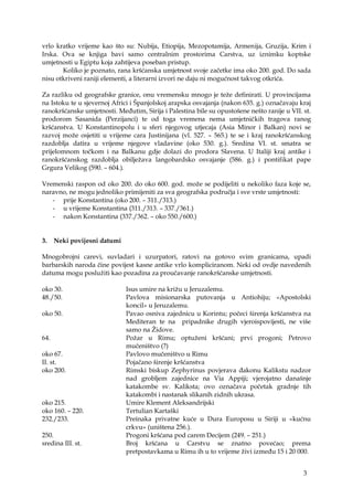3
vrlo kratko vrijeme kao što su: Nubija, Etiopija, Mezopotamija, Armenija, Gruzija, Krim i
Irska. Ova se knjiga bavi samo centralnim prostorima Carstva, uz iznimku koptske
umjetnosti u Egiptu koja zahtijeva poseban pristup.
Koliko je poznato, rana kršćanska umjetnost svoje začetke ima oko 200. god. Do sada
nisu otkriveni raniji elementi, a literarni izvori ne daju ni mogućnost takvog otkrića.
Za razliku od geografske granice, onu vremensku mnogo je teže definirati. U provincijama
na Istoku te u sjevernoj Africi i Španjolskoj arapska osvajanja (nakon 635. g.) označavaju kraj
ranokršćanske umjetnosti. Međutim, Sirija i Palestina bile su opustošene nešto ranije u VII. st.
prodorom Sasanida (Perzijanci) te od toga vremena nema umjetničkih tragova ranog
kršćanstva. U Konstantinopolu i u sferi njegovog utjecaja (Asia Minor i Balkan) novi se
razvoj može osjetiti u vrijeme cara Justinijana (vl. 527. – 565.) te se i kraj ranokršćanskog
razdoblja datira u vrijeme njegove vladavine (oko 530. g.). Sredina VI. st. smatra se
prijelomnom točkom i na Balkanu gdje dolazi do prodora Slavena. U Italiji kraj antike i
ranokršćanskog razdoblja obilježava langobardsko osvajanje (586. g.) i pontifikat pape
Grgura Velikog (590. – 604.).
Vremenski raspon od oko 200. do oko 600. god. može se podijeliti u nekoliko faza koje se,
naravno, ne mogu jednoliko primijeniti za sva geografska područja i sve vrste umjetnosti:
- prije Konstantina (oko 200. – 311./313.)
- u vrijeme Konstantina (311./313. – 337./361.)
- nakon Konstantina (337./362. – oko 550./600.)
3. Neki povijesni datumi
Mnogobrojni carevi, suvladari i uzurpatori, ratovi na gotovo svim granicama, upadi
barbarskih naroda čine povijest kasne antike vrlo kompliciranom. Neki od ovdje navedenih
datuma mogu poslužiti kao pozadina za proučavanje ranokršćanske umjetnosti.
oko 30. Isus umire na križu u Jeruzalemu.
48./50. Pavlova misionarska putovanja u Antiohiju; «Apostolski
koncil» u Jeruzalemu.
oko 50. Pavao osniva zajednicu u Korintu; počeci širenja kršćanstva na
Mediteran te na pripadnike drugih vjeroispovijesti, ne više
samo na Židove.
64. Požar u Rimu; optuženi kršćani; prvi progoni; Petrovo
mučeništvo (?)
oko 67. Pavlovo mučeništvo u Rimu
II. st. Pojačano širenje kršćanstva
oko 200. Rimski biskup Zephyrinus povjerava đakonu Kalikstu nadzor
nad grobljem zajednice na Via Appiji; vjerojatno današnje
katakombe sv. Kaliksta; ovo označava početak gradnje tih
katakombi i nastanak slikanih zidnih ukrasa.
oko 215. Umire Klement Aleksandrijski
oko 160. – 220. Tertulian Kartaški
232./233. Preinaka privatne kuće u Dura Europosu u Siriji u «kućnu
crkvu» (uništena 256.).
250. Progoni kršćana pod carem Decijem (249. – 251.)
sredina III. st. Broj kršćana u Carstvu se znatno povećao; prema
pretpostavkama u Rimu ih u to vrijeme živi između 15 i 20 000.
 