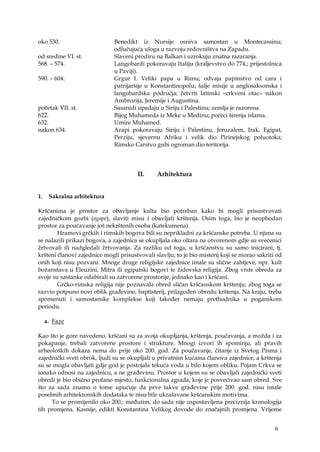 6
oko 530. Benedikt iz Nursije osniva samostan u Montecassinu;
odlučujuća uloga u razvoju redovništva na Zapadu.
od sredine VI. st. Slaveni prodiru na Balkan i uzrokuju znatna razaranja.
568. – 574. Langobardi pokoravaju Italiju (kraljevstvo do 774.; prijestolnica
u Paviji).
590. – 604. Grgur I. Veliki papa u Rimu; odvaja papinstvo od cara i
patrijaršije u Konstantinopolu; šalje misije u anglosaksonska i
langobardska područja; četvrti latinski «crkveni otac» nakon
Ambrozija, Jeremije i Augustina.
početak VII. st. Sasanidi upadaju u Siriju i Palestinu; zemlja je razorena.
622. Bijeg Muhameda iz Meke u Medinu; počeci širenja islama.
632. Umire Muhamed.
nakon 634. Arapi pokoravaju Siriju i Palestinu, Jeruzalem, Irak, Egipat,
Perziju, sjevernu Afriku i velik dio Pirinejskog poluotoka;
Rimsko Carstvo gubi ogroman dio teritorija.
II. Arhitektura
1. Sakralna arhitektura
Kršćanima je prostor za obavljanje kulta bio potreban kako bi mogli prisustvovati
zajedničkom gozbi (agape), slaviti misu i obavljati krštenja. Osim toga, bio je neophodan
prostor za poučavanje još nekrštenih osoba (katekumena).
Hramovi grčkih i rimskih bogova bili su neprikladni za kršćanske potreba. U njima su
se nalazili prikazi bogova, a zajednica se okupljala oko oltara na otvorenom gdje su svećenici
žrtvovali ili nadgledali žrtvovanja. Za razliku od toga, u kršćanstvu su samo inicirani, tj.
kršteni članovi zajednice mogli prisustvovali slavlju; to je bio misterij koji se morao sakriti od
onih koji nisu pozvani. Mnoge druge religijske zajednice imale su slične zahtjeve, npr. kult
božanstava u Eleuzini, Mitra ili egipatski bogovi te židovska religija. Zbog vrste obreda za
svoje su sastanke odabirali su zatvorene prostorije, jednako kao i kršćani.
Grčko-rimska religija nije poznavala obred sličan kršćanskom krštenju; zbog toga se
razvio potpuno novi oblik građevine, baptisterij, prilagođen obredu krštenja. Na kraju, treba
spomenuti i samostanske komplekse koji također nemaju prethodnika u poganskom
periodu.
a. Faze
Kao što je gore navedeno, kršćani su za svoja okupljanja, krštenja, poučavanja, a možda i za
pokapanje, trebali zatvorene prostore i strukture. Mnogi izvori ih spominju, ali pravih
arheoloških dokaza nema do prije oko 200. god. Za poučavanje, čitanje iz Svetog Pisma i
zajednički sveti obrok, ljudi su se okupljali u privatnim kućama članova zajednice, a krštenja
su se mogla obavljati gdje god je postojala tekuća voda u bilo kojem obliku. Pojam Crkva se
ionako odnosi na zajednicu, a ne građevinu. Prostor u kojem su se obavljali zajednički sveti
obredi je bio obično profano mjesto, funkcionalna zgrada, koje je posvećivao sam obred. Sve
što za sada znamo o tome upućuje da prve takve građevine prije 200. god. nisu imale
posebnih arhitektonskih dodataka te nisu bile ukrašavane kršćanskim motivima.
To se promijenilo oko 200.; međutim, do sada nije uspostavljena preciznija kronologija
tih promjena. Kasnije, edikti Konstantina Velikog dovode do značajnih promjena. Vrijeme
 