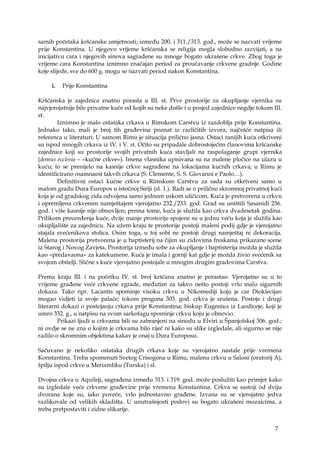 7
samih početaka kršćanske umjetnosti; između 200. i 311./313. god., može se nazvati vrijeme
prije Konstantina. U njegovo vrijeme kršćanska se religija mogla slobodno razvijati, a na
inicijativu cara i njegovih sinova sagrađene su mnoge bogato ukrašene crkve. Zbog toga je
vrijeme cara Konstantina iznimno značajan period za proučavanje crkvene gradnje. Godine
koje slijede, sve do 600 g. mogu se nazvati period nakon Konstantina.
i. Prije Konstantina
Kršćanska je zajednica znatno porasla u III. st. Prve prostorije za okupljanje vjernika su
najvjerojatnije bile privatne kuće od kojih su neke došle i u posjed zajednice negdje tokom III.
st.
Iznimno je malo ostataka crkava u Rimskom Carstvu iz razdoblja prije Konstantina.
Jednako tako, mali je broj tih građevina poznat iz različitih izvora, najčešće natpisa ili
referenca u literaturi. U samom Rimu je situacija prilično jasna. Ostaci ranijih kuća otkriveni
su ispod mnogih crkava iz IV. i V. st. Očito su pripadale dobrostojećim članovima kršćanske
zajednice koji su prostorije svojih privatnih kuća stavljali na raspolaganje grupi vjernika
(domus ecclesia – «kućne crkve»). Imena vlasnika upisivana su na malene pločice na ulazu u
kuću; to se prenijelo na kasnije crkve sagrađene na lokacijama kućnih crkava; u Rimu je
identificirano osamnaest takvih crkava (S. Clemente, S. S. Giovanni e Paolo…).
Definitivni ostaci kućne crkve u Rimskom Carstvu za sada su otkriveni samo u
malom gradu Dura Europos u istočnoj Siriji (sl. 1.). Radi se o prilično skromnoj privatnoj kući
koja je od gradskog zida odvojena samo jednom uskom uličicom. Kuća je pretvorena u crkvu
i opremljena crkvenim namještajem vjerojatno 232./233. god. Grad su uništili Sasanidi 256.
god. i više kasnije nije obnovljen; prema tome, kuća je služila kao crkva dvadesetak godina.
Prilikom preuređenja kuće, dvije manje prostorije spojene su u jednu veću koja je služila kao
okupljalište za zajednicu. Na užem kraju te prostorije postoji maleni podij gdje je vjerojatno
stajala svećenikova stolica. Osim toga, u toj sobi ne postoji drugi namještaj ni dekoracija.
Malena prostorija pretvorena je u baptisterij na čijim su zidovima freskama prikazane scene
iz Starog i Novog Zavjeta. Prostorija između sobe za okupljanje i baptisterija možda je služila
kao «predavaona» za katekumene. Kuća je imala i gornji kat gdje je možda živio svećenik sa
svojom obitelji. Slične s kuće vjerojatno postojale u mnogim drugim gradovima Carstva.
Prema kraju III. i na početku IV. st. broj kršćana znatno je porastao. Vjerojatno su u to
vrijeme građene veće crkvene zgrade, međutim za takvo nešto postoji vrlo malo sigurnih
dokaza. Tako npr. Lacantis spominje visoku crkvu u Nikomediji koju je car Dioklecijan
mogao vidjeti iz svoje palače; tokom progona 303. god. crkva je srušena. Postoje i drugi
literarni dokazi o postojanju crkava prije Konstantina; biskup Eugenius iz Laodiceje, koji je
umro 332. g., u natpisu na svom sarkofagu spominje crkvu koju je obnovio.
Prikazi ljudi u crkvama bili su zabranjeni na sinodu u Elviri u Španjolskoj 306. god.;
ni ovdje se ne zna o kojim je crkvama bilo riječ ni kako su slike izgledale, ali sigurno se nije
radilo o skromnim objektima kakav je onaj u Dura Europosu.
Sačuvano je nekoliko ostataka drugih crkava koje su vjerojatno nastale prije vremena
Konstantina. Treba spomenuti Svetog Crisogona u Rimu, malenu crkvu u Saloni (oratorij A),
špilju ispod crkve u Meriamliku (Turska) i sl.
Dvojna crkva u Aquileji, sagrađena između 313. i 319. god. može poslužiti kao primjer kako
su izgledale veće crkvene građevine prije vremena Konstantina. Crkva se sastoji od dviju
dvorana koje su, iako poveće, vrlo jednostavno građene. Izvana su se vjerojatno jedva
razlikovale od velikih skladišta. U unutrašnjosti podovi su bogato ukrašeni mozaicima, a
treba pretpostaviti i zidne slikarije.
 