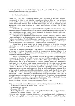 8
Malena prostorija u kući u Herkulaneju, koji je 79. god. uništio Vezuv, ponekad se
interpretira kao mjesto kršćanskog bogoslužja.
ii. U vrijeme Konstantina
Edikti 311. i 313. god., a posebno Milanski edikt, dozvolili su kršćansku religiju i
reorganizirali ju kako bi bila jednaka poganskim religijama. Kako je i car, uz druge
investitore, bio odgovoran za gradnju vjerskih zdanja, Konstantin je sada gradnju crkava
shvatio kao svoju obavezu, ali i dužnost prema Bogu koji mu je pomogao poraziti
Maksencija. Unatoč tome, obnavljao je i gradio nove poganske hramove; npr. u novoj
prijestolnici.
Nakon 313. god. u mnogim je dijelovima Carstva sagrađen velik broj crkava. Mnoge
je utemeljio sam car dok su druge gradili lokalni biskupi. Osim Konstantina Velikog, prve su
crkve gradili (ili dovršavali) i njegovi sinovi Konstantin II., Konstans i Konstancije II. pa se i
te građevine uzimaju u obzir u ovoj fazi.
Mnoge su crkve sagrađene u ovoj fazi uništene, a od njih se sačuvao samo dio temelja
i mali dijelovi zidova te se mogu rekonstruirati u crtežu. Iznimno su važni i pisani izvori:
Papinske kronike (Liber Pontificalis) koje daju podatke iz VI. st. pa do danas opisuju i neke
građevine iz vremena Konstantina. Važna su i dva djela Euzebija, biskupa iz Cezareje u
Palestini i suvremenika cara Konstantina, Život Konstantina i Crkvena povijest.
Nevjerojatan je broj oblika koji se mogu identificirati u crkvenim tlocrtima;
orijentacija, broj brodova, proporcije, korištenje arkada i arhitrava iznad stupova, oblici
apsida itd.
Prvu crkvu, Sv. Spasitelj (utemeljena 313. god; «Basilica Constantiniana», danas S. Giovanni
in Laterano – Sv. Ivan Lateranski) utemeljio je Konstantin za rimskog biskupa. To je
peterobrodna bazilika sa apsidom na zapadnom kraju, ulazim na istoku te niskim dodacima
vanjskim brodovima ispred apside.
Crkva u Tiru (dovršena 315.) poznata je samo po !sermon given at its inauguration!;
što upućuje na činjenicu da je to bila potpuno razvijena bazilika sa atrijem. Za razliku od
toga, dvostruka građevina sagrađena u Akvileju 313. – 319. u vrijeme biskupa Teodora vrlo
je jednostavno; obje su crkve bile dvorane sa drvenom građom. Mnogo veća peterobrodna
građevina je Sv. Petar u Rimu čija je gradnja vjerojatno započela 319.; ovdje se po prvi puta u
ranokršćanskoj arhitekturi javlja transept u kojem se posebno štovao grob apostola Petra.
Crkva u El Asnamu u Alžiru (Castellum Tingitanum) koju natpisi datiraju u 324. god.
također je bila peterobrodna, međutim mnogo manja od prethodno opisanih. Dvojna je crkva
u Trieru, čija je gradnja započela 326. god., iznimno moćna građevina. Dvije su velike
bazilike, obje s atrijem, položene paralelno jedna uz drugu; ravni istočni završetak vrlo je
neuobičajen. U Rimu, Konstantina je također utemeljio crkvu posvećenu Sv. Pavlu; crkva se
nalazila na Via Ostiense, međutim, njezin izgled je nepoznat. Vjerojatno je bila skromna pa je
384./400. zamijenjena velikom peterobrodnom bazilikom. U crkvi sv. Križa (S. Croce) u
Rimu u velikoj su većini korišteni zidovi dvorana ranije palače.
Nisu poznati izgledi crkava iz vremena Konstantina u Napulju i Kapui.
Pet je usko povezanih crkava u Rimu; nalaze se izvan zidina grada, uz nekropole. To su:
1. S. Marcellino e Pietro (Sv. Marcelin i Petar) – oko 320.
2. S. Lorenzo – oko 326./330.
3. S. Agnese – 338 – 353.
4. Basilica Apostolorum = S. Sebastiano – utemeljio Konstantin ili jedan od njegovih sinova
5. anonimna crkva na Via Prenestia – 351. – 386.
Ono što te crkve povezuje je poseban oblik brodova čiji zapadni završetak u obliku slova U
teče oko središnjeg dijela crkve tvoreći ophod; ophodne ili grobljanske bazilike. Dvije od pet
 