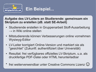 Ein Beispiel...

Aufgabe des LV-Leiters an Studierende: gemeinsam ein
Skriptum zu erstellen (zB. statt SE-Arbeit)
●   Studierende erstellen in Gruppenarbeit Stoff-Ausarbeitung
    → in Wiki online stellen
●   Mitstudierende können Verbesserungen online vornehmen
    Wysiwyg-Editor
●   LV-Leiter korrigiert Online-Version und markiert sie als
    “gesichtet” (Zukunft: authentifiziert über Universität)
●   Resultat: frei verfügbares offizielles LV-Skriptum, u.a. als
    druckfertige PDF-Datei oder HTML herunterladbar
●
    frei weiterverwendbar unter Creative Commons Lizenz        ☺
 