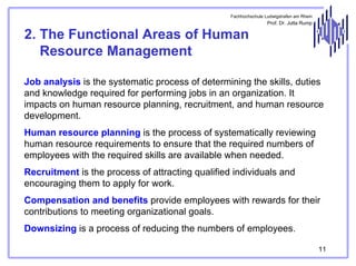 Fachhochschule Ludwigshafen am Rhein

Prof. Dr. Jutta Rump

2. The Functional Areas of Human
Resource Management
Job analysis is the systematic process of determining the skills, duties
and knowledge required for performing jobs in an organization. It
impacts on human resource planning, recruitment, and human resource
development.
Human resource planning is the process of systematically reviewing
human resource requirements to ensure that the required numbers of
employees with the required skills are available when needed.
Recruitment is the process of attracting qualified individuals and
encouraging them to apply for work.
Compensation and benefits provide employees with rewards for their
contributions to meeting organizational goals.
Downsizing is a process of reducing the numbers of employees.
11

 