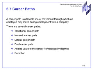 Fachhochschule Ludwigshafen am Rhein

Prof. Dr. Jutta Rump

6.7 Career Paths
A career path is a flexible line of movement through which an
employee may move during employment with a company.
There are several career paths:
Traditional career path
Network career path
Lateral career path
Dual career path
Adding value to the career / employability doctrine
Demotion

110

 