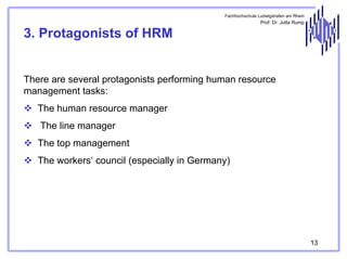 Fachhochschule Ludwigshafen am Rhein

Prof. Dr. Jutta Rump

3. Protagonists of HRM
There are several protagonists performing human resource
management tasks:
The human resource manager
The line manager
The top management
The workers‘ council (especially in Germany)

13

 