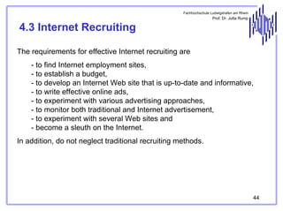 Fachhochschule Ludwigshafen am Rhein

Prof. Dr. Jutta Rump

4.3 Internet Recruiting
The requirements for effective Internet recruiting are
- to find Internet employment sites,
- to establish a budget,
- to develop an Internet Web site that is up-to-date and informative,
- to write effective online ads,
- to experiment with various advertising approaches,
- to monitor both traditional and Internet advertisement,
- to experiment with several Web sites and
- become a sleuth on the Internet.
In addition, do not neglect traditional recruiting methods.

44

 