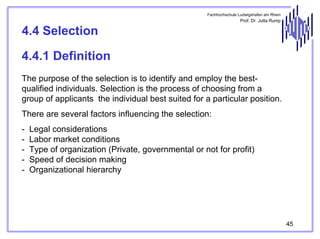 Fachhochschule Ludwigshafen am Rhein

Prof. Dr. Jutta Rump

4.4 Selection
4.4.1 Definition
The purpose of the selection is to identify and employ the bestqualified individuals. Selection is the process of choosing from a
group of applicants the individual best suited for a particular position.
There are several factors influencing the selection:
-

Legal considerations
Labor market conditions
Type of organization (Private, governmental or not for profit)
Speed of decision making
Organizational hierarchy

45

 