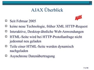 AJAX Überblick

   Seit Februar 2005
   keine neue Technologie, früher XML HTTP-Request
   Interaktive, Desktop-ähnliche Web-Anwendungen
   HTML-Seite wird bei HTTP-Protollanfrage nicht
    jedesmal neu geladen
   Teile einer HTML-Seite werden dynamisch
    nachgeladen
   Asynchrone Datenübertragung


                                                11 of 58
 