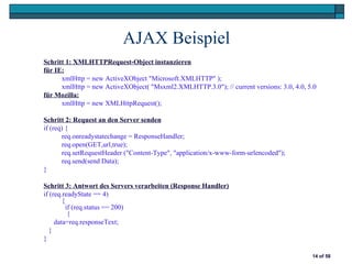 AJAX Beispiel
Schritt 1: XMLHTTPRequest-Object instanzieren
für IE:
      xmlHttp = new ActiveXObject "Microsoft.XMLHTTP" );
      xmlHttp = new ActiveXObject( "Msxml2.XMLHTTP.3.0"); // current versions: 3.0, 4.0, 5.0
für Mozilla:
      xmlHttp = new XMLHttpRequest();

Schritt 2: Request an den Server senden
if (req) {
       req.onreadystatechange = ResponseHandler;
       req.open(GET,url,true);
       req.setRequestHeader ("Content-Type", "application/x-www-form-urlencoded");
       req.send(send Data);
}

Schritt 3: Antwort des Servers verarbeiten (Response Handler)
if (req.readyState == 4)
        {
          if (req.status == 200)
           {
     data=req.responseText;
   }
}

                                                                                          14 of 58
 