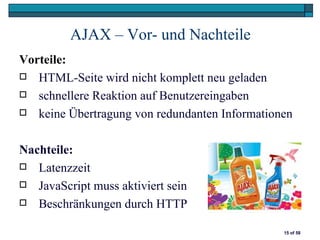 AJAX – Vor- und Nachteile
Vorteile:
 HTML-Seite wird nicht komplett neu geladen

 schnellere Reaktion auf Benutzereingaben

 keine Übertragung von redundanten Informationen



Nachteile:
 Latenzzeit

 JavaScript muss aktiviert sein

 Beschränkungen durch HTTP


                                               15 of 58
 