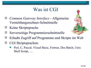 Was ist CGI
   Common Gateway Interface - Allgemeine
    Vermittlungsrechner-Schnittstelle
   Keine Skriptsprache
   Serverseitige Programmierschnittstelle
   Erlaubt Zugriff auf Programme und Skripte im Web
   CGI Skriptsprachen:
       Perl, C, Pascal, Visual Basic, Fortran, Dos Batch, Unix
        Shell Script, …



                                                              18 of 58
 