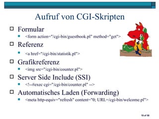 Aufruf von CGI-Skripten
   Formular
       <form action="/cgi-bin/guestbook.pl" method="get">
   Referenz
       <a href="/cgi-bin/statistik.pl">
   Grafikreferenz
       <img src="/cgi-bin/counter.pl">
   Server Side Include (SSI)
       <!--#exec cgi="/cgi-bin/counter.pl" -->
   Automatisches Laden (Forwarding)
       <meta http-equiv="refresh" content="0; URL=/cgi-bin/welcome.pl">


                                                                    19 of 58
 