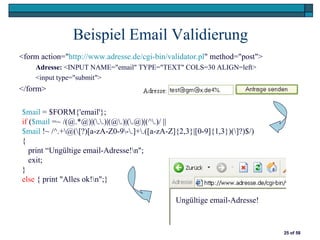 Beispiel Email Validierung
<form action="http://www.adresse.de/cgi-bin/validator.pl" method="post">
    Adresse: <INPUT NAME="email" TYPE="TEXT" COLS=30 ALIGN=left>
    <input type="submit">
</form>

$mail = $FORM{'email'};
if ($mail =~ /(@.*@)|(..)|(@.)|(.@)|(^.)/ ||
$mail !~ /^.+@([?)[a-zA-Z0-9-.]+.([a-zA-Z]{2,3}|[0-9]{1,3})(]?)$/)
{
   print “Ungültige email-Adresse!n";
   exit;
}
else { print "Alles ok!n";}

                                               Ungültige email-Adresse!


                                                                           25 of 58
 
