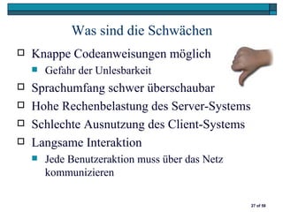 Was sind die Schwächen
   Knappe Codeanweisungen möglich
       Gefahr der Unlesbarkeit
   Sprachumfang schwer überschaubar
   Hohe Rechenbelastung des Server-Systems
   Schlechte Ausnutzung des Client-Systems
   Langsame Interaktion
       Jede Benutzeraktion muss über das Netz
        kommunizieren

                                                 27 of 58
 
