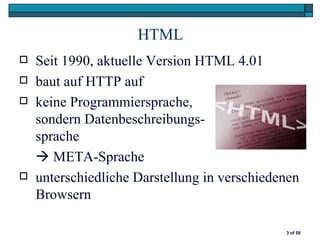 HTML
   Seit 1990, aktuelle Version HTML 4.01
   baut auf HTTP auf
   keine Programmiersprache,
    sondern Datenbeschreibungs-
    sprache
     META-Sprache
   unterschiedliche Darstellung in verschiedenen
    Browsern

                                              3 of 58
 