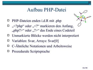 Aufbau PHP-Datei
   PHP-Dateien enden i.d.R mit .php
   „<?php“ oder „<?“ markieren den Anfang,
    „php?>“ oder „?>“ das Ende eines Codeteil
   Unmarkierte Blöcke werden nicht interpretiert
   Variablen: $var, Arrays: $var[0]
   C-Ähnliche Notationen und Arbeitsweise
   Prozedurale Scriptsprache



                                                    33 of 58
 