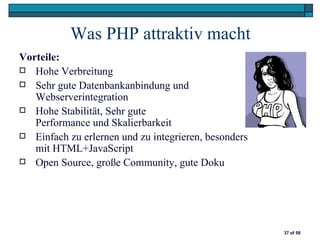 Was PHP attraktiv macht
Vorteile:
 Hohe Verbreitung
 Sehr gute Datenbankanbindung und
   Webserverintegration
 Hohe Stabilität, Sehr gute
   Performance und Skalierbarkeit
 Einfach zu erlernen und zu integrieren, besonders
   mit HTML+JavaScript
 Open Source, große Community, gute Doku




                                                      37 of 58
 