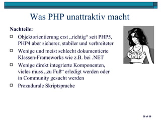 Was PHP unattraktiv macht
Nachteile:
 Objektorientierung erst „richtig“ seit PHP5,
   PHP4 aber sicherer, stabiler und verbreiteter
 Wenige und meist schlecht dokumentierte
   Klassen-Frameworks wie z.B. bei .NET
 Wenige direkt integrierte Komponenten,
   vieles muss „zu Fuß“ erledigt werden oder
   in Community gesucht werden
 Prozudurale Skriptsprache




                                                   38 of 58
 