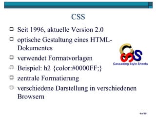CSS
   Seit 1996, aktuelle Version 2.0
   optische Gestaltung eines HTML-
    Dokumentes
   verwendet Formatvorlagen
   Beispiel: h2 {color:#0000FF;}
   zentrale Formatierung
   verschiedene Darstellung in verschiedenen
    Browsern

                                                4 of 58
 