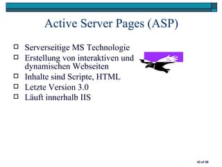 Active Server Pages (ASP)
   Serverseitige MS Technologie
   Erstellung von interaktiven und
    dynamischen Webseiten
   Inhalte sind Scripte, HTML
   Letzte Version 3.0
   Läuft innerhalb IIS




                                      43 of 58
 