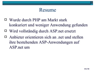 Resume
   Wurde durch PHP am Markt stark
    konkuriert und weniger Anwendung gefunden
   Wird vollständig durch ASP.net ersetzt
   Anbieter orientieren sich an .net und stellen
    ihre bestehenden ASP-Anwendungen auf
    ASP.net um



                                               48 of 58
 