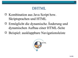 DHTML
   Kombination aus Java Script bzw.
    Skriptsprachen und HTML
   Ermöglicht die dynamische Änderung und
    dynamischen Aufbau einer HTML-Seite
   Beispiel: ausklappbare Navigationsleiste




                                               6 of 58
 
