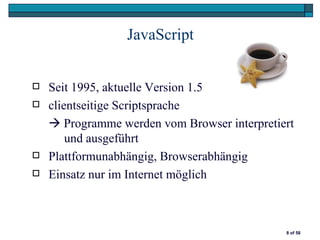 JavaScript


   Seit 1995, aktuelle Version 1.5
   clientseitige Scriptsprache
     Programme werden vom Browser interpretiert
        und ausgeführt
   Plattformunabhängig, Browserabhängig
   Einsatz nur im Internet möglich



                                              8 of 58
 