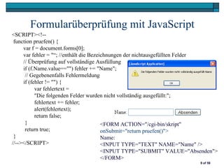Formularüberprüfung mit JavaScript
<SCRIPT><!--
 function pruefen() {
     var f = document.forms[0];
     var fehler = "“; //enthält die Bezeichnungen der nichtausgefüllten Felder
     // Überprüfung auf vollständige Ausfüllung
     if (f.Name.value=="") fehler += "Name";
      // Gegebenenfalls Fehlermeldung
     if (fehler != "") {
           var fehlertext =
           "Die folgenden Felder wurden nicht vollständig ausgefüllt:";
           fehlertext += fehler;
           alert(fehlertext);
           return false;
      }                                  <FORM ACTION="/cgi-bin/skript"
      return true;                       onSubmit="return pruefen()">
 }                                       Name:
//--></SCRIPT>                           <INPUT TYPE="TEXT" NAME="Name" />
                                         <INPUT TYPE="SUBMIT" VALUE="Absenden">
                                         </FORM>
                                                                        9 of 58
 