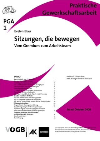 Praktische
                                             Gewerkschaftsarbeit
PGA
1 Evelyn Blau
     Sitzungen, die bewegen
     Vom Gremium zum Arbeitsteam




     INHALT                                                                       Inhaltliche Koordination:
     Rahmen, Ziele und Zielgruppen                             3                  Peter Autengruber/Michael Vlastos
     Die vier Sitzungsgrundtypen                               5
     Vielfältige Funktionen von Sitzungen                      8
     Vor- und Nachteile bestimmter Sitzungstypen               9
     Sitzungsfragen sind politische Fragen                    11
     Führung prägt Bewusstsein                                13
       Exkurs: Die Entstehung von Bewusstsein                 13
     Formelle und informelle Regeln                          16
     Sitzungen, neue Glaubwürdigkeit und Zivilcourage        18
     Das Ziel macht die Methode                              20
     Die vier Dimensionen von Sitzungszielen                  21
     Die Sitzung als Etappe im Gesamtprozess                 23
     Für welche Sitzungsziele passen welche Sitzungstypen?   26
     Sitzungsvorbereitung                                    26
     Fragen für die Planung einer Sitzung                    26
     Das Sitzungsdesign als Steuerungskonzept                27
     Vorbereitung der vier Sitzungstypen unter dem
     Gesichtspunkt, Mitstreiter/innen zu gewinnen            29                   Stand: Oktober 2008
     Tipps zur Förderung von Zivilcourage
     und Beteiligung in Sitzungen                            31
     Quellen/Literatur                                       33
     Fernlehrgang                                            35




                                                               Dieses Skriptum ist für die Verwendung im Rahmen der Bildungsarbeit
                                                               des Österreichischen Gewerkschaftsbundes, der Gewerkschaften und
                                                               der Kammern für Arbeiter und Angestellte bestimmt.
 