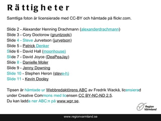 Rättigheter www.regionvarmland.se Samtliga foton är licensierade med CC-BY och hämtade på flickr.com. Slide 2 -  Alexander Henning Drachmann ( alexanderdrachmann ) Slide 3 - Cory Doctorow ( gruntzooki )  Slide  4 - Steve  Jurvetson ( jurvetson ) Slide 5 -  Patrick  Denker S lide 6 - David Hall ( moonhouse ) Sli de 7 - David Joyce ( DeaPeaJay ) Slide  8 -  Danie lle Moler Slide 9 -  Jenny Downing Slide 10  - Stephen Heron ( stev e-h ) Slide 11  -  Kevin Dooley Tipsen är  hämtade ur  W ebbredaktörens ABC  av Fredrik Wackå, lic ensiera d under Creative Com mons med lic ensen  CC BY-NC-ND 2.5 .  Du kan ladd a ner ABC:n på  www. wpr.se . 