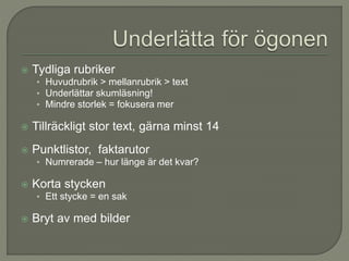  Tydliga rubriker
• Huvudrubrik > mellanrubrik > text
• Underlättar skumläsning!
• Mindre storlek = fokusera mer
 Tillräckligt stor text, gärna minst 14
 Punktlistor, faktarutor
• Numrerade – hur länge är det kvar?
 Korta stycken
• Ett stycke = en sak
 Bryt av med bilder
 