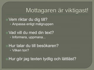 Vem riktar du dig till?
• Anpassa enligt målgruppen
Vad vill du med din text?
• Informera, uppmana...
Hur talar du till besökaren?
• Vilken ton?
Hur gör jag texten tydlig och lättläst?
 