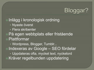 Inlägg i kronologisk ordning
• Nyaste överst
• Flera skribenter
På egen webbplats eller fristående
Plattformar
• Wordpress, Blogger, Tumblr...
Indexeras av Google – SEO fördelar
• Uppdateras ofta, mycket text, nyckelord
Kräver regelbunden uppdatering
 