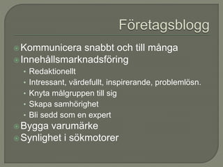 Kommunicera snabbt och till många
Innehållsmarknadsföring
• Redaktionellt
• Intressant, värdefullt, inspirerande, problemlösn.
• Knyta målgruppen till sig
• Skapa samhörighet
• Bli sedd som en expert
Bygga varumärke
Synlighet i sökmotorer
 