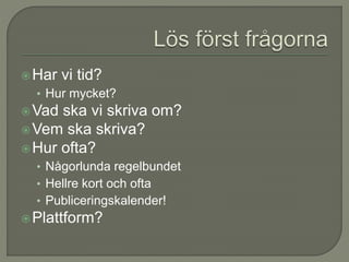Har vi tid?
• Hur mycket?
Vad ska vi skriva om?
Vem ska skriva?
Hur ofta?
• Någorlunda regelbundet
• Hellre kort och ofta
• Publiceringskalender!
Plattform?
 