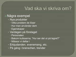 Några exempel
• Nya produkter
 Vilka problem de löser
 Hur man använder dem
 Egenskaper
• Vardagen på företaget
 Personalen
 Bakom kulisserna, ”Hur ser det ut på lagret?”
 Mässor vi deltar i
• Erbjudanden, evenemang, etc.
• På gång i branschen, trender
 
