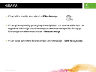 Guava

›     Vi kan hjälpa er att ta fram sökord – Sökordsanalys



›     Vi kan göra en grundlig genomgång av webbplatsen och sammanställa detta i en
      rapport där vi för varje sökord/landningssida kommer med specifika förslag på
      förändringar och rekommendationer – Relevansanalys



›     Vi kan också genomföra de förändringar som vi föreslagit – SEO Konsultation




Daniel Ford, Guava • Page 13
 