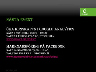 Nästa event

 Öka kunskapen i Google Analytics
 När? 1 november 09:00 – 12:00
 Var? S:t Eriksgatan 63, Stockholm
 www.guava.se/event

 Marknadsföring på Facebook
 När? 14 november 09:00 – 16:45
 Var? Torsgatan 21, Stockholm
 www.atomerochbitar.se/marknadsforing/



Daniel Ford, Guava • Page 15
 
