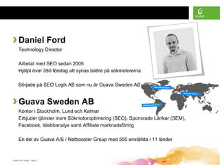 › Daniel Ford
      Technology Director

      Arbetat med SEO sedan 2005
      Hjälpt över 350 företag att synas bättre på sökmotorerna

      Började på SEO Logik AB som nu är Guava Sweden AB


› Guava Sweden AB
      Kontor i Stockholm, Lund och Kalmar
      Erbjuder tjänster inom Sökmotoroptimering (SEO), Sponsrade Länkar (SEM),
      Facebook, Webbanalys samt Affiliate marknadsföring

      En del av Guava A/S / Netbooster Group med 550 anställda i 11 länder



Daniel Ford, Guava • Page 3
 