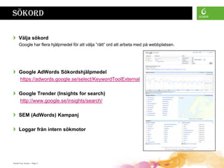 Sökord

›     Välja sökord
      Google har flera hjälpmedel för att välja ”rätt” ord att arbeta med på webbplatsen.




›     Google AdWords Sökordshjälpmedel
      https://adwords.google.se/select/KeywordToolExternal

›     Google Trender (Insights for search)
      http://www.google.se/insights/search/

›     SEM (AdWords) Kampanj

›     Loggar från intern sökmotor




Daniel Ford, Guava • Page 4
 