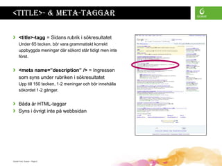 <title>- & meta-taggar

›     <title>-tagg = Sidans rubrik i sökresultatet
      Under 65 tecken, bör vara grammatiskt korrekt
      uppbyggda meningar där sökord står tidigt men inte
      först.


›     <meta name=”description” /> = Ingressen
      som syns under rubriken i sökresultatet
      Upp till 150 tecken, 1-2 meningar och bör innehålla
      sökordet 1-2 gånger.


›     Båda är HTML-taggar
›     Syns i övrigt inte på webbsidan




Daniel Ford, Guava • Page 6
 