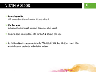 Viktiga sidor

›     Landningssida
      Välj passande mål/landningssida för varje sökord


›     Konkurrens
      Ju hårdare konkurrens på sökordet, desto mer fokus på det


›     Samma som index sidan, inte fler än 1-2 sökord per sida



›     Är det hård konkurrens på sökordet? Se till att ni länkar till sidan direkt från
      webbplatsens starkaste sida (index sidan).




Daniel Ford, Guava • Page 8
 